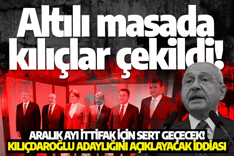 Altılı masada kılıçlar çekildi! Aralık ayı ittifak için sert geçecek: Kılıçdaroğlu adaylığını açıklayacak iddiası